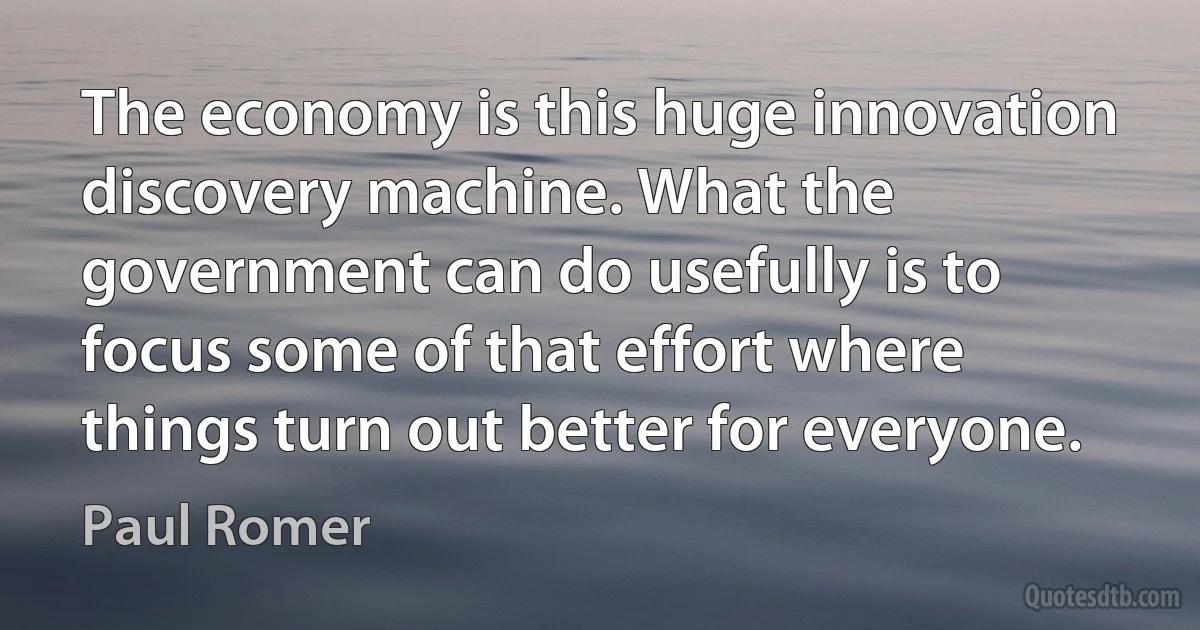 The economy is this huge innovation discovery machine. What the government can do usefully is to focus some of that effort where things turn out better for everyone. (Paul Romer)