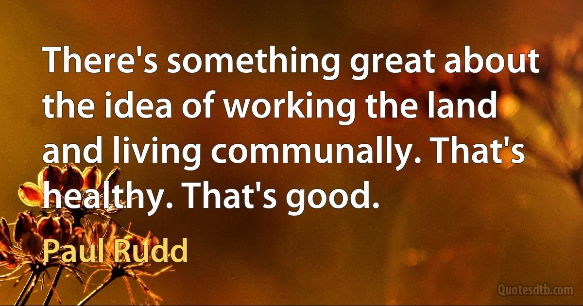 There's something great about the idea of working the land and living communally. That's healthy. That's good. (Paul Rudd)