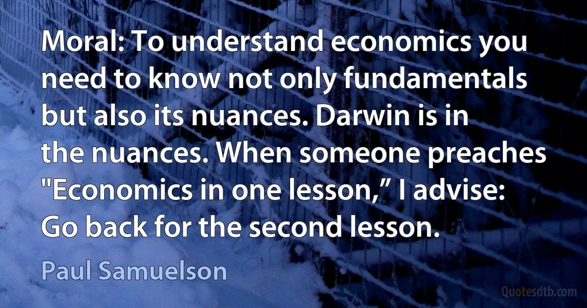 Moral: To understand economics you need to know not only fundamentals but also its nuances. Darwin is in the nuances. When someone preaches "Economics in one lesson,” I advise: Go back for the second lesson. (Paul Samuelson)