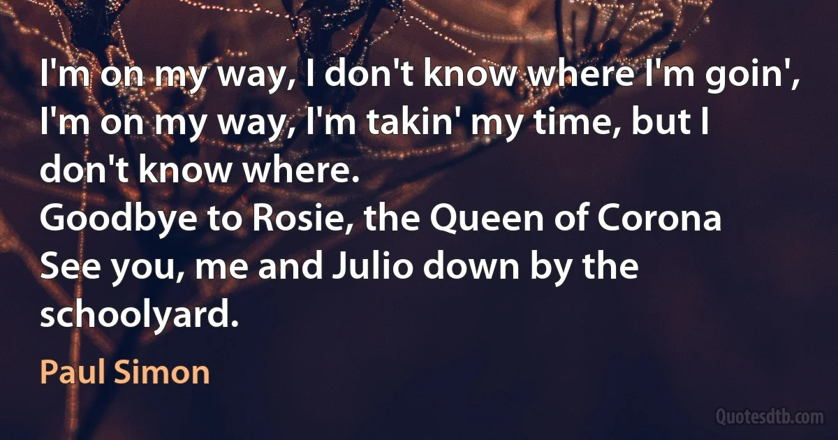 I'm on my way, I don't know where I'm goin',
I'm on my way, I'm takin' my time, but I don't know where.
Goodbye to Rosie, the Queen of Corona
See you, me and Julio down by the schoolyard. (Paul Simon)