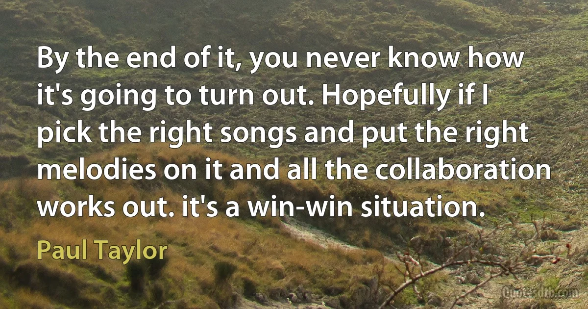 By the end of it, you never know how it's going to turn out. Hopefully if I pick the right songs and put the right melodies on it and all the collaboration works out. it's a win-win situation. (Paul Taylor)