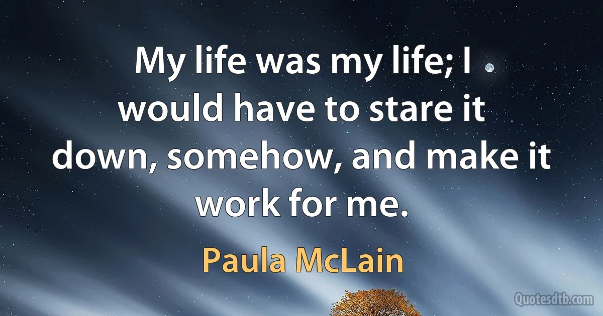 My life was my life; I would have to stare it down, somehow, and make it work for me. (Paula McLain)