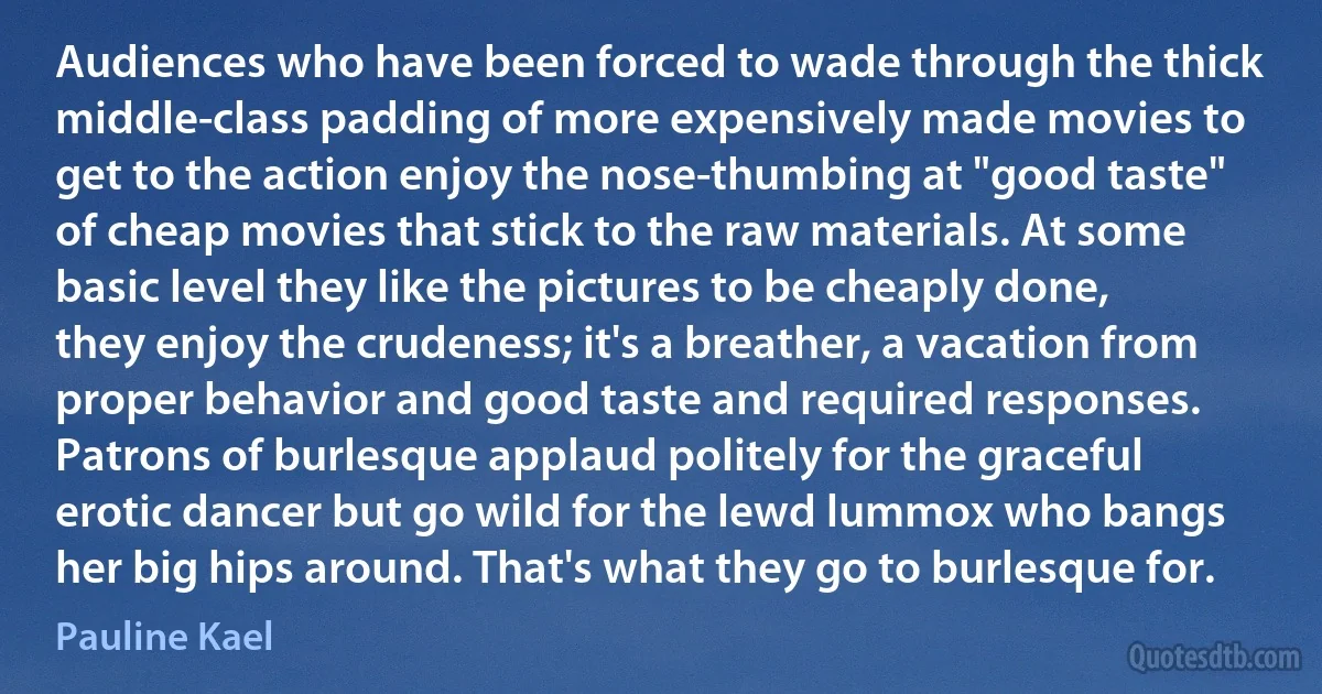 Audiences who have been forced to wade through the thick middle-class padding of more expensively made movies to get to the action enjoy the nose-thumbing at "good taste" of cheap movies that stick to the raw materials. At some basic level they like the pictures to be cheaply done, they enjoy the crudeness; it's a breather, a vacation from proper behavior and good taste and required responses. Patrons of burlesque applaud politely for the graceful erotic dancer but go wild for the lewd lummox who bangs her big hips around. That's what they go to burlesque for. (Pauline Kael)