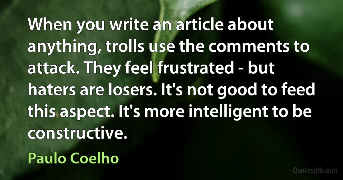 When you write an article about anything, trolls use the comments to attack. They feel frustrated - but haters are losers. It's not good to feed this aspect. It's more intelligent to be constructive. (Paulo Coelho)