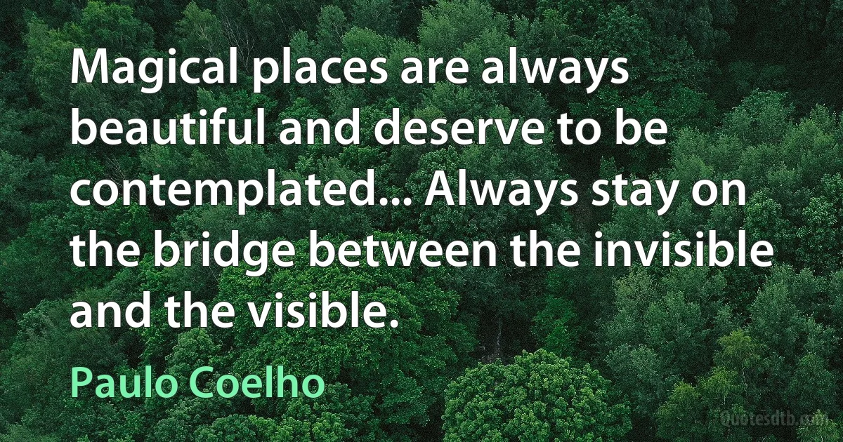 Magical places are always beautiful and deserve to be contemplated... Always stay on the bridge between the invisible and the visible. (Paulo Coelho)