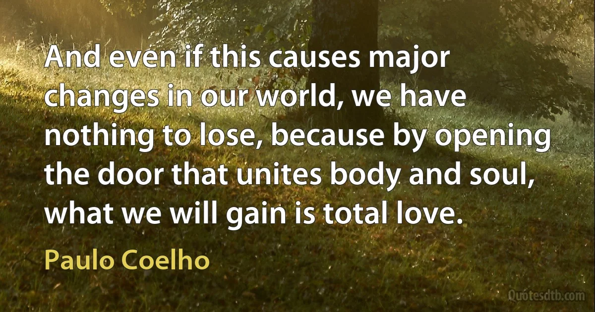 And even if this causes major changes in our world, we have nothing to lose, because by opening the door that unites body and soul, what we will gain is total love. (Paulo Coelho)