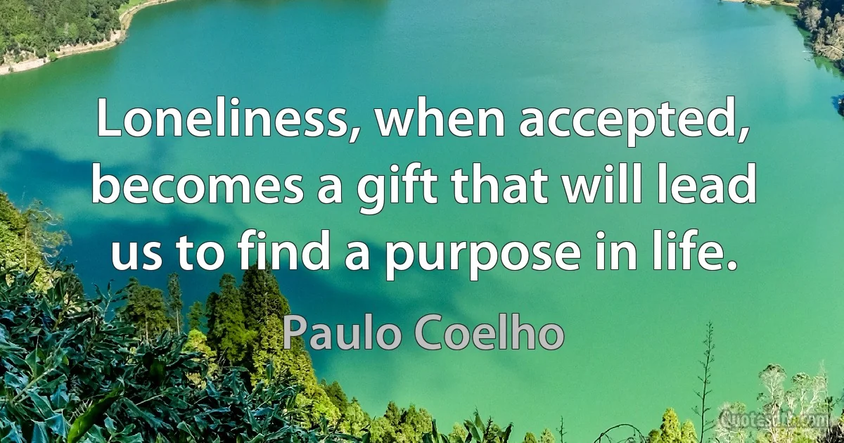 Loneliness, when accepted, becomes a gift that will lead us to find a purpose in life. (Paulo Coelho)