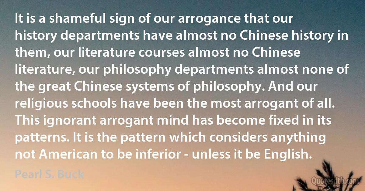 It is a shameful sign of our arrogance that our history departments have almost no Chinese history in them, our literature courses almost no Chinese literature, our philosophy departments almost none of the great Chinese systems of philosophy. And our religious schools have been the most arrogant of all.
This ignorant arrogant mind has become fixed in its patterns. It is the pattern which considers anything not American to be inferior - unless it be English. (Pearl S. Buck)