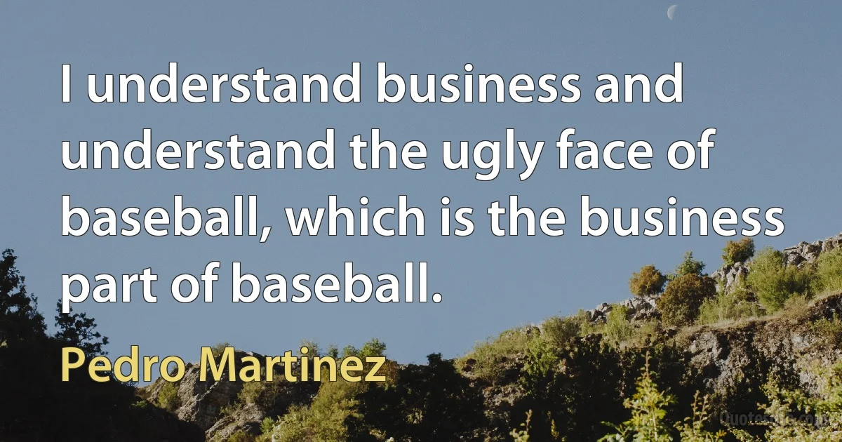 I understand business and understand the ugly face of baseball, which is the business part of baseball. (Pedro Martinez)