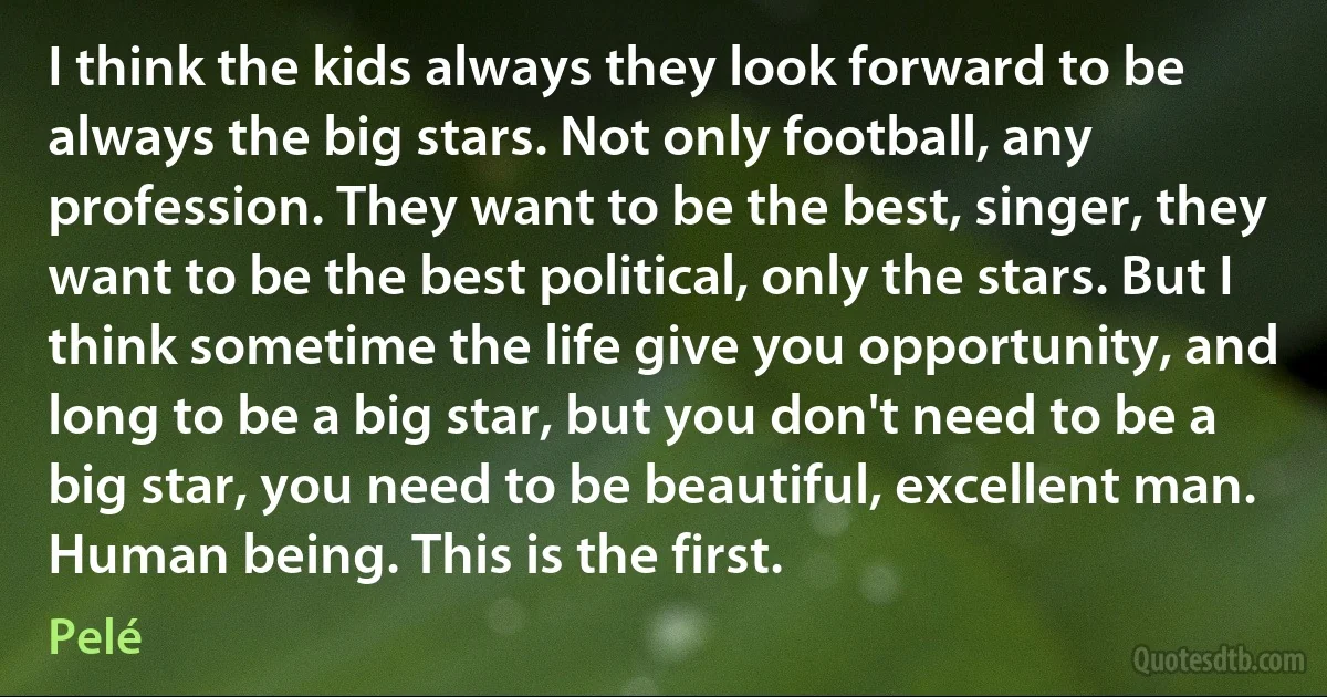 I think the kids always they look forward to be always the big stars. Not only football, any profession. They want to be the best, singer, they want to be the best political, only the stars. But I think sometime the life give you opportunity, and long to be a big star, but you don't need to be a big star, you need to be beautiful, excellent man. Human being. This is the first. (Pelé)