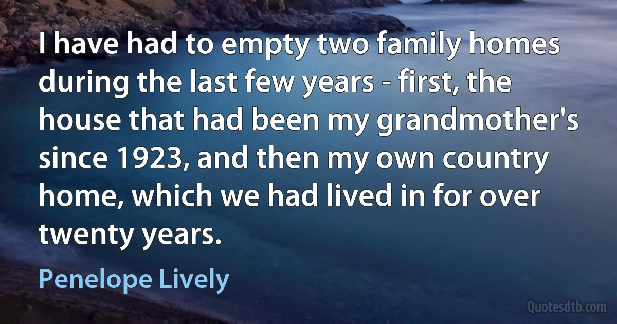 I have had to empty two family homes during the last few years - first, the house that had been my grandmother's since 1923, and then my own country home, which we had lived in for over twenty years. (Penelope Lively)