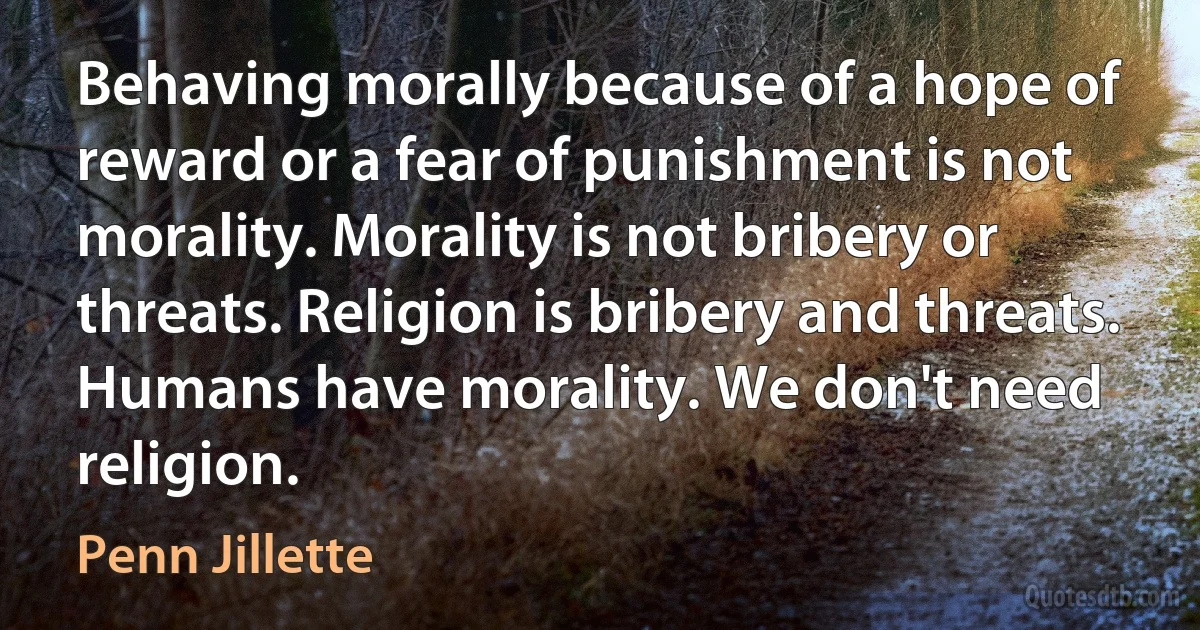 Behaving morally because of a hope of reward or a fear of punishment is not morality. Morality is not bribery or threats. Religion is bribery and threats. Humans have morality. We don't need religion. (Penn Jillette)