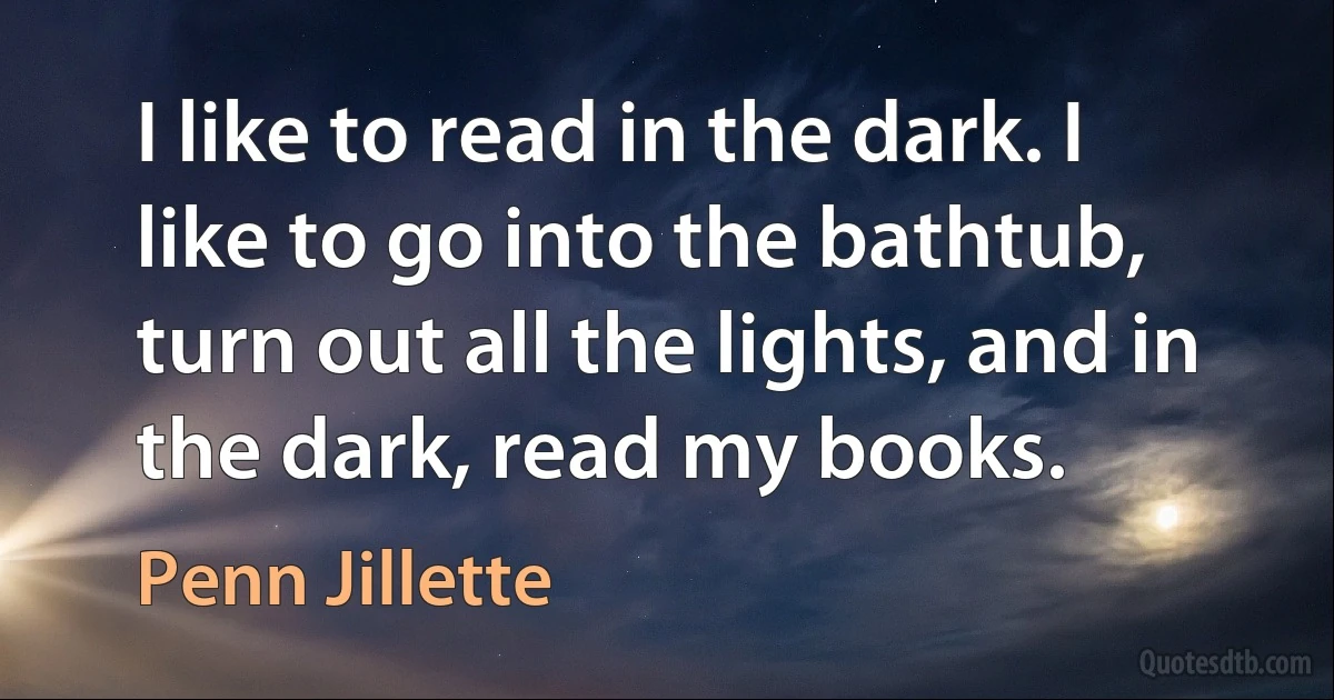 I like to read in the dark. I like to go into the bathtub, turn out all the lights, and in the dark, read my books. (Penn Jillette)