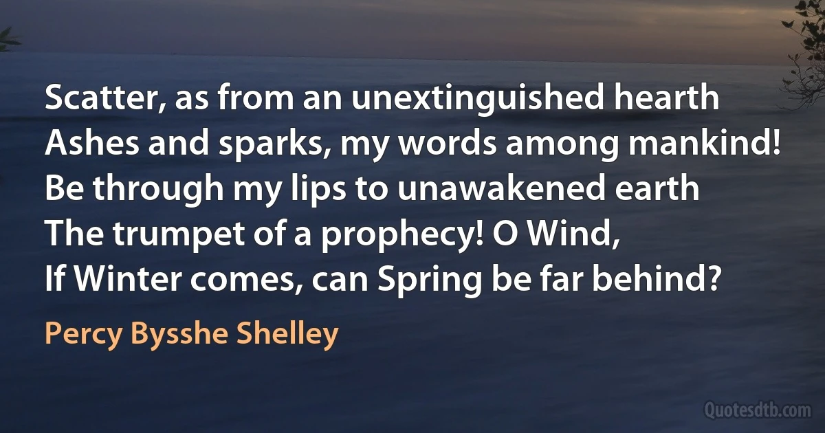 Scatter, as from an unextinguished hearth
Ashes and sparks, my words among mankind!
Be through my lips to unawakened earth
The trumpet of a prophecy! O Wind,
If Winter comes, can Spring be far behind? (Percy Bysshe Shelley)