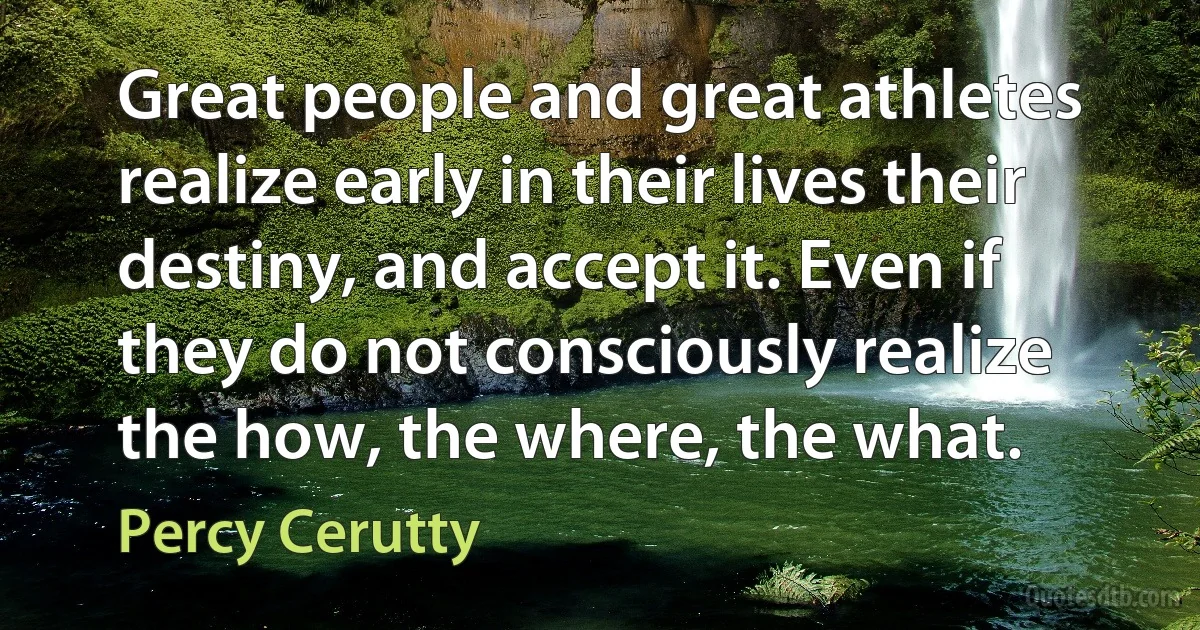 Great people and great athletes realize early in their lives their destiny, and accept it. Even if they do not consciously realize the how, the where, the what. (Percy Cerutty)