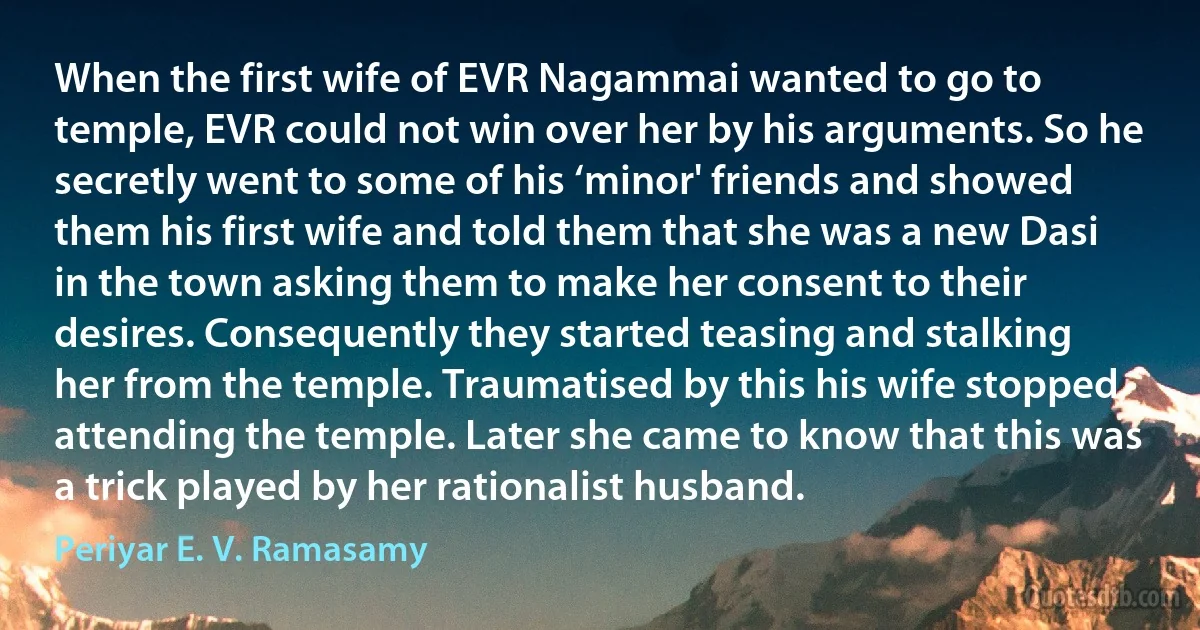 When the first wife of EVR Nagammai wanted to go to temple, EVR could not win over her by his arguments. So he secretly went to some of his ‘minor' friends and showed them his first wife and told them that she was a new Dasi in the town asking them to make her consent to their desires. Consequently they started teasing and stalking her from the temple. Traumatised by this his wife stopped attending the temple. Later she came to know that this was a trick played by her rationalist husband. (Periyar E. V. Ramasamy)