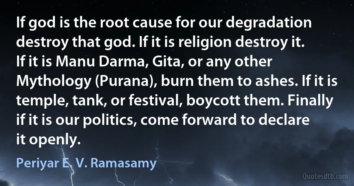 If god is the root cause for our degradation destroy that god. If it is religion destroy it. If it is Manu Darma, Gita, or any other Mythology (Purana), burn them to ashes. If it is temple, tank, or festival, boycott them. Finally if it is our politics, come forward to declare it openly. (Periyar E. V. Ramasamy)