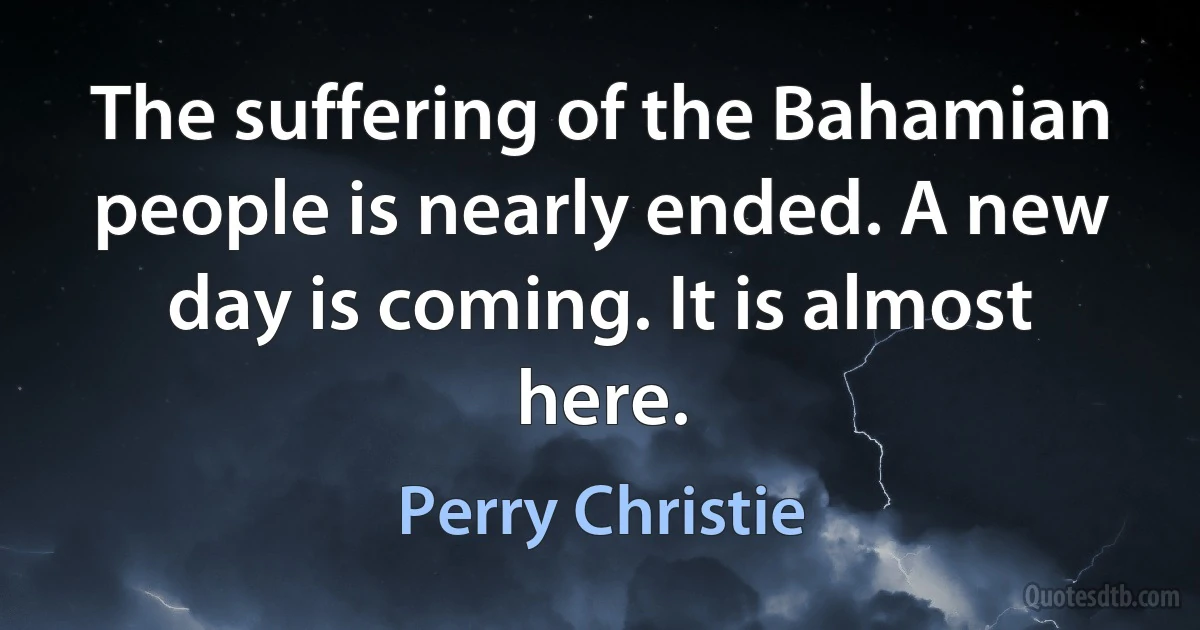 The suffering of the Bahamian people is nearly ended. A new day is coming. It is almost here. (Perry Christie)