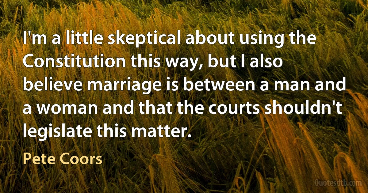 I'm a little skeptical about using the Constitution this way, but I also believe marriage is between a man and a woman and that the courts shouldn't legislate this matter. (Pete Coors)