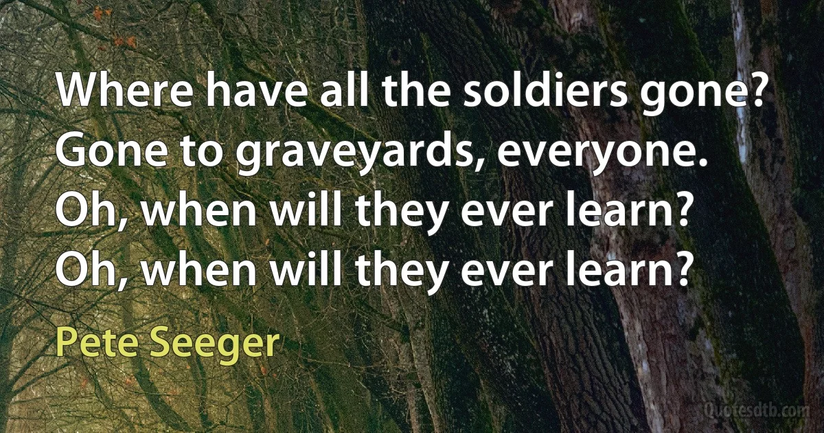 Where have all the soldiers gone?
Gone to graveyards, everyone.
Oh, when will they ever learn?
Oh, when will they ever learn? (Pete Seeger)