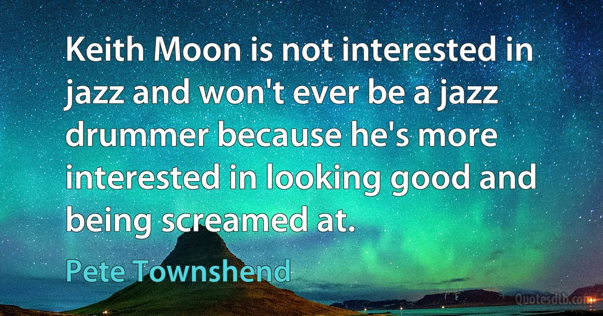 Keith Moon is not interested in jazz and won't ever be a jazz drummer because he's more interested in looking good and being screamed at. (Pete Townshend)