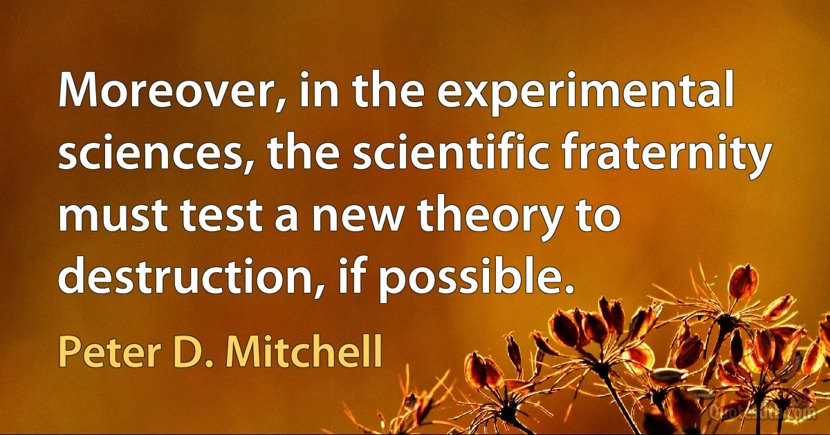 Moreover, in the experimental sciences, the scientific fraternity must test a new theory to destruction, if possible. (Peter D. Mitchell)