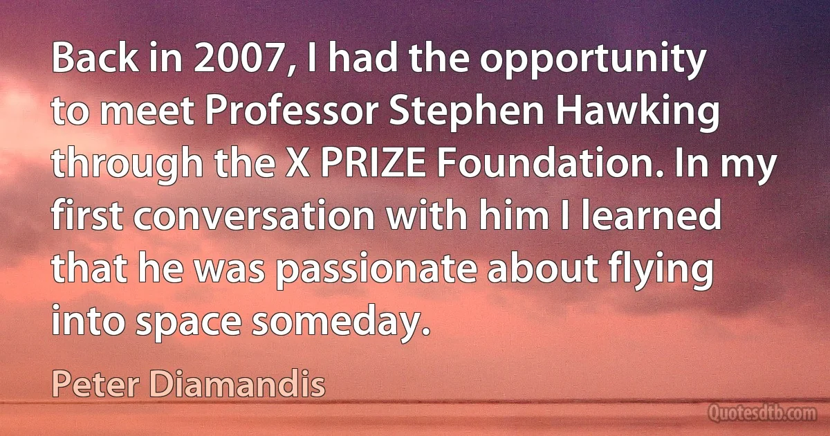 Back in 2007, I had the opportunity to meet Professor Stephen Hawking through the X PRIZE Foundation. In my first conversation with him I learned that he was passionate about flying into space someday. (Peter Diamandis)