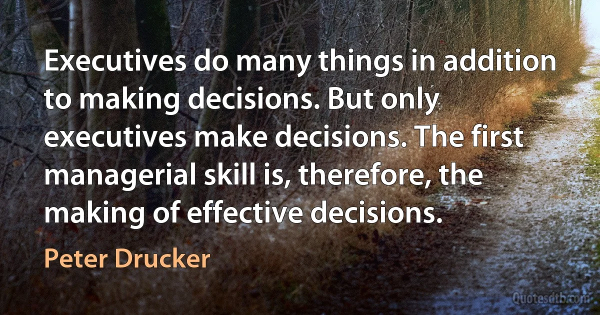 Executives do many things in addition to making decisions. But only executives make decisions. The first managerial skill is, therefore, the making of effective decisions. (Peter Drucker)