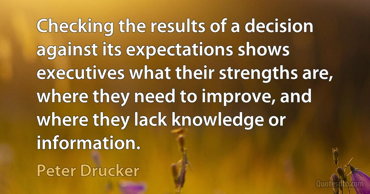 Checking the results of a decision against its expectations shows executives what their strengths are, where they need to improve, and where they lack knowledge or information. (Peter Drucker)