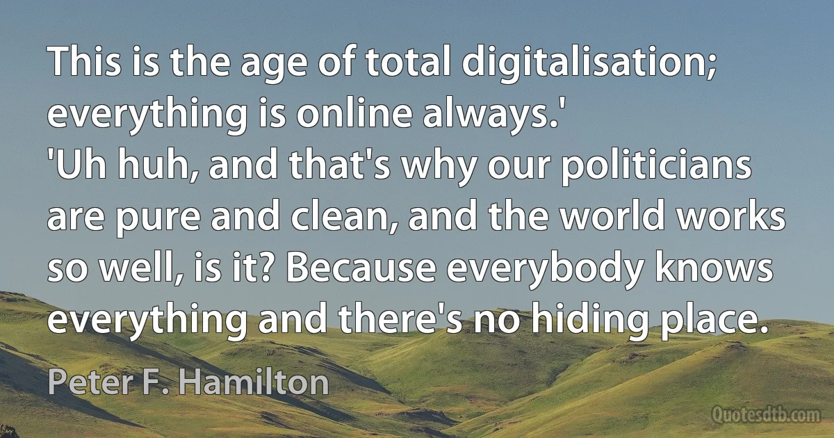 This is the age of total digitalisation; everything is online always.'
'Uh huh, and that's why our politicians are pure and clean, and the world works so well, is it? Because everybody knows everything and there's no hiding place. (Peter F. Hamilton)