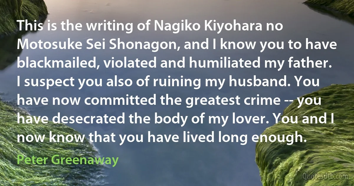 This is the writing of Nagiko Kiyohara no Motosuke Sei Shonagon, and I know you to have blackmailed, violated and humiliated my father. I suspect you also of ruining my husband. You have now committed the greatest crime -- you have desecrated the body of my lover. You and I now know that you have lived long enough. (Peter Greenaway)