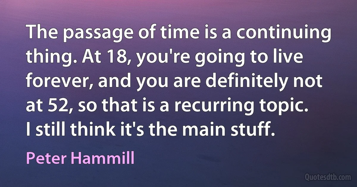 The passage of time is a continuing thing. At 18, you're going to live forever, and you are definitely not at 52, so that is a recurring topic. I still think it's the main stuff. (Peter Hammill)