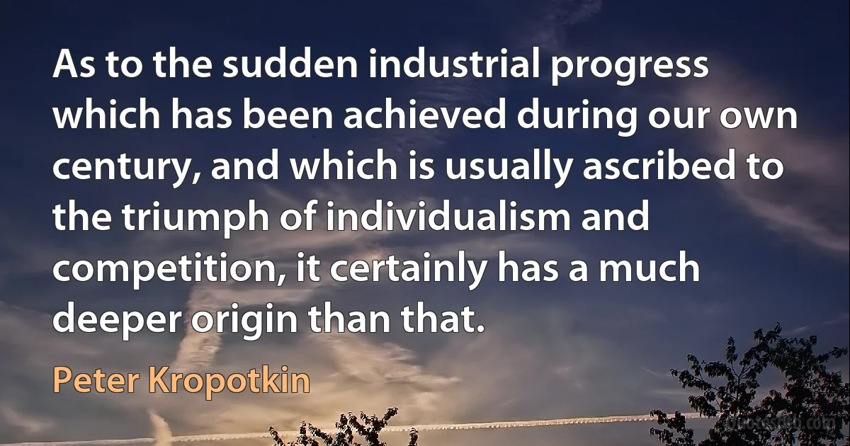 As to the sudden industrial progress which has been achieved during our own century, and which is usually ascribed to the triumph of individualism and competition, it certainly has a much deeper origin than that. (Peter Kropotkin)