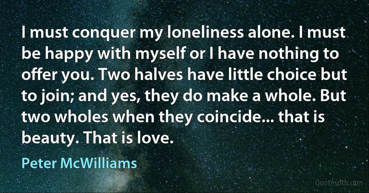 I must conquer my loneliness alone. I must be happy with myself or I have nothing to offer you. Two halves have little choice but to join; and yes, they do make a whole. But two wholes when they coincide... that is beauty. That is love. (Peter McWilliams)