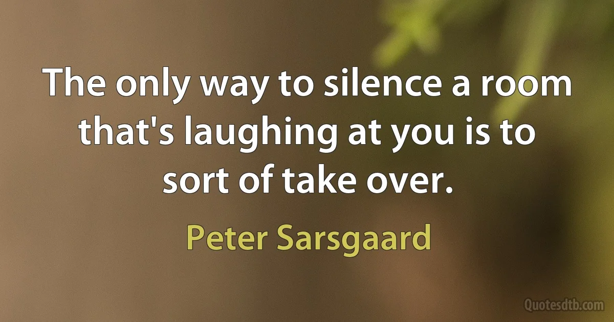 The only way to silence a room that's laughing at you is to sort of take over. (Peter Sarsgaard)