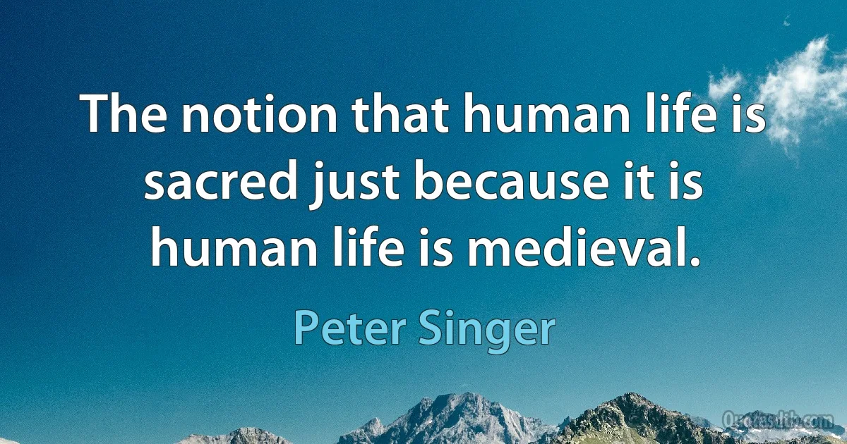 The notion that human life is sacred just because it is human life is medieval. (Peter Singer)