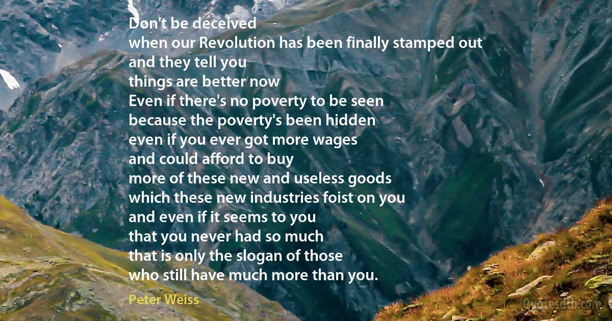 Don't be deceived
when our Revolution has been finally stamped out
and they tell you
things are better now
Even if there's no poverty to be seen
because the poverty's been hidden
even if you ever got more wages
and could afford to buy
more of these new and useless goods
which these new industries foist on you
and even if it seems to you
that you never had so much
that is only the slogan of those
who still have much more than you. (Peter Weiss)