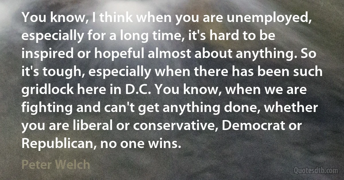 You know, I think when you are unemployed, especially for a long time, it's hard to be inspired or hopeful almost about anything. So it's tough, especially when there has been such gridlock here in D.C. You know, when we are fighting and can't get anything done, whether you are liberal or conservative, Democrat or Republican, no one wins. (Peter Welch)