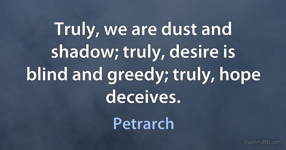 Truly, we are dust and shadow; truly, desire is blind and greedy; truly, hope deceives. (Petrarch)