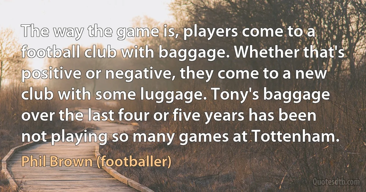 The way the game is, players come to a football club with baggage. Whether that's positive or negative, they come to a new club with some luggage. Tony's baggage over the last four or five years has been not playing so many games at Tottenham. (Phil Brown (footballer))