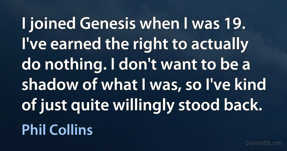 I joined Genesis when I was 19. I've earned the right to actually do nothing. I don't want to be a shadow of what I was, so I've kind of just quite willingly stood back. (Phil Collins)