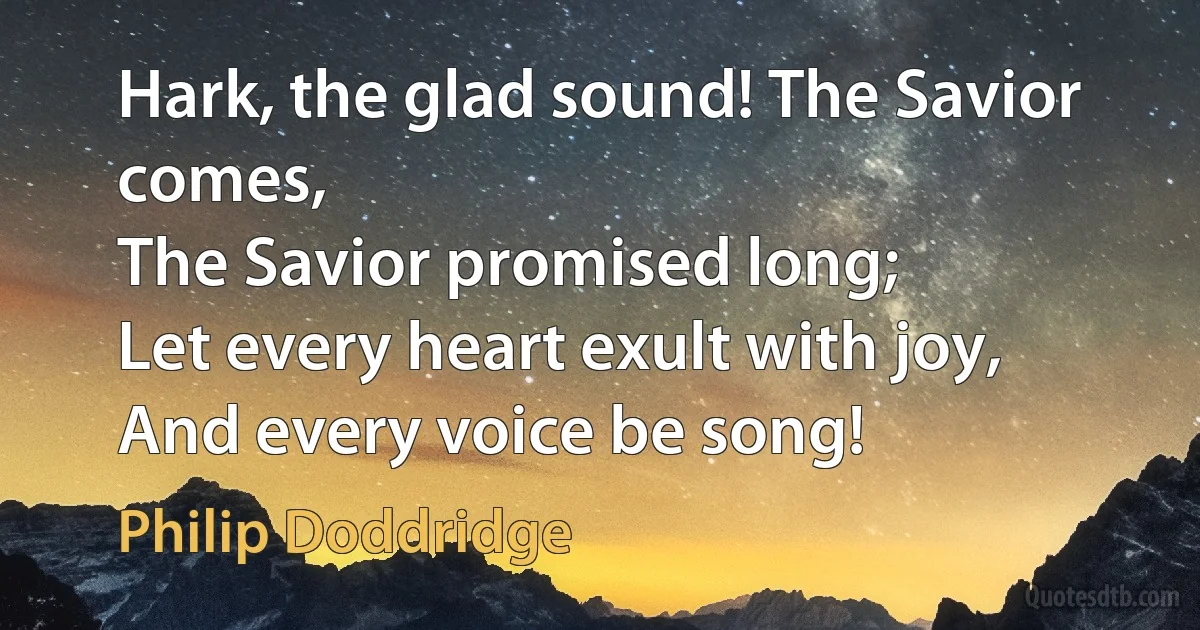 Hark, the glad sound! The Savior comes,
The Savior promised long;
Let every heart exult with joy,
And every voice be song! (Philip Doddridge)