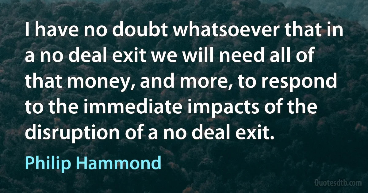 I have no doubt whatsoever that in a no deal exit we will need all of that money, and more, to respond to the immediate impacts of the disruption of a no deal exit. (Philip Hammond)