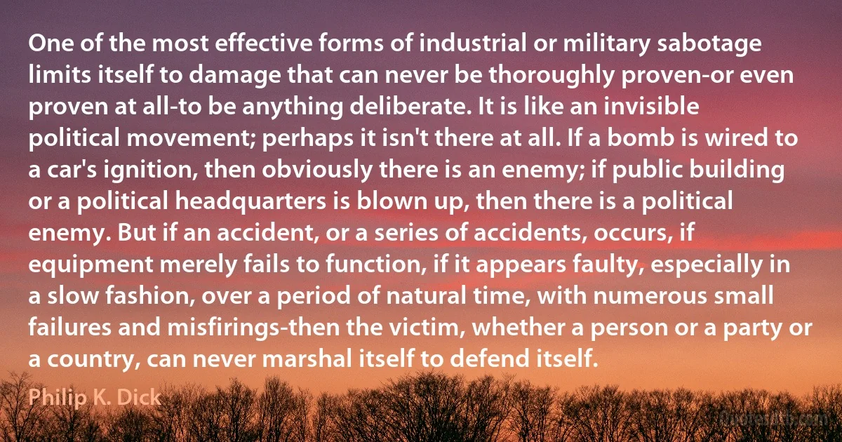 One of the most effective forms of industrial or military sabotage limits itself to damage that can never be thoroughly proven-or even proven at all-to be anything deliberate. It is like an invisible political movement; perhaps it isn't there at all. If a bomb is wired to a car's ignition, then obviously there is an enemy; if public building or a political headquarters is blown up, then there is a political enemy. But if an accident, or a series of accidents, occurs, if equipment merely fails to function, if it appears faulty, especially in a slow fashion, over a period of natural time, with numerous small failures and misfirings-then the victim, whether a person or a party or a country, can never marshal itself to defend itself. (Philip K. Dick)