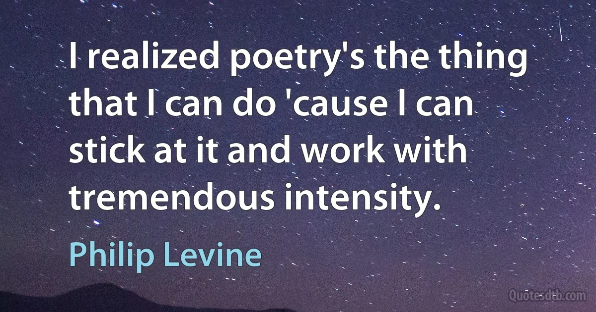 I realized poetry's the thing that I can do 'cause I can stick at it and work with tremendous intensity. (Philip Levine)