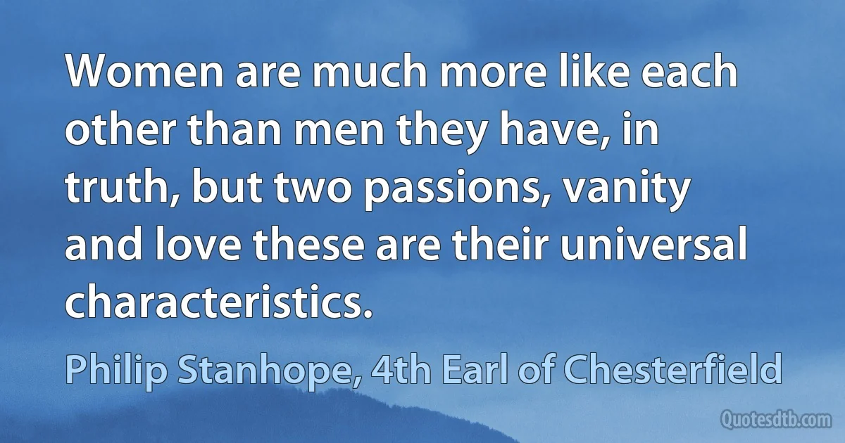 Women are much more like each other than men they have, in truth, but two passions, vanity and love these are their universal characteristics. (Philip Stanhope, 4th Earl of Chesterfield)