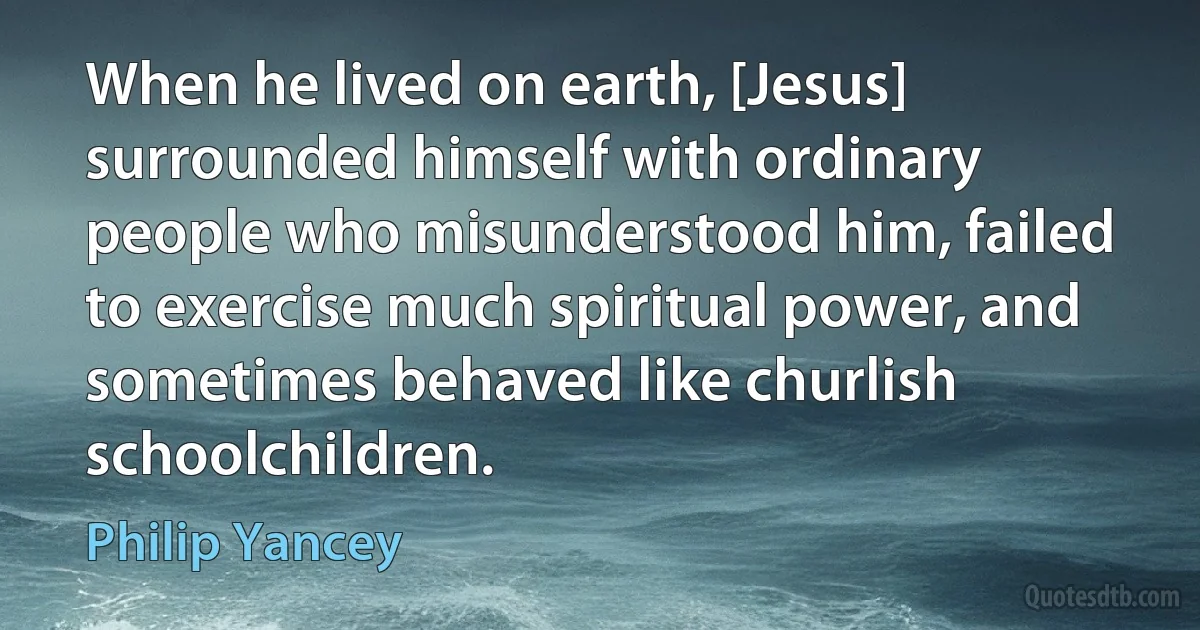 When he lived on earth, [Jesus] surrounded himself with ordinary people who misunderstood him, failed to exercise much spiritual power, and sometimes behaved like churlish schoolchildren. (Philip Yancey)