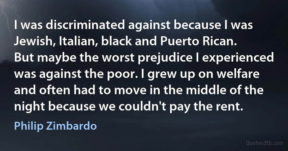 I was discriminated against because I was Jewish, Italian, black and Puerto Rican. But maybe the worst prejudice I experienced was against the poor. I grew up on welfare and often had to move in the middle of the night because we couldn't pay the rent. (Philip Zimbardo)