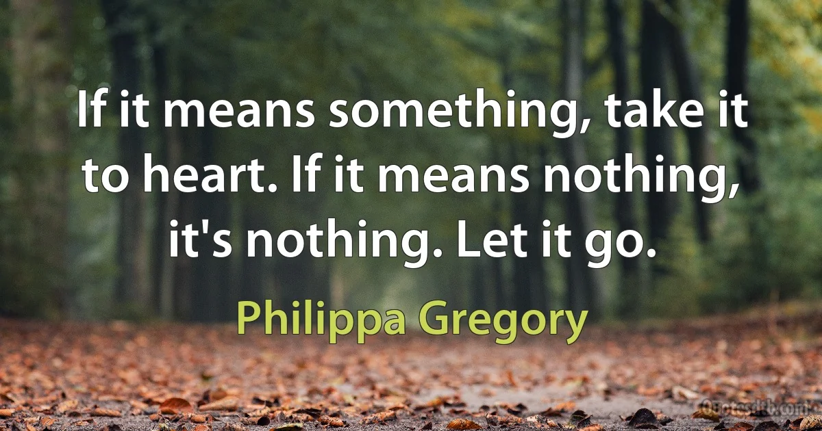 If it means something, take it to heart. If it means nothing, it's nothing. Let it go. (Philippa Gregory)