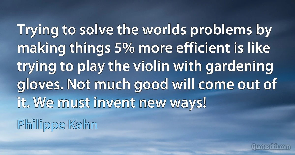 Trying to solve the worlds problems by making things 5% more efficient is like trying to play the violin with gardening gloves. Not much good will come out of it. We must invent new ways! (Philippe Kahn)